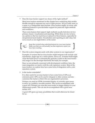 Chapter 9
[ 165 ]
• Does the issue tracker support our choice of the Agile method?
Most issue trackers mentioned in this chapter have underlying data models
flexible enough to represent any sort of Agile process. All you really need, in
a sense, is a configurable state machine. Issue trackers might, of course, add
additional features to provide better support for particular Agile methods
and workflows.
These extra features that support Agile methods usually boil down to two
primary classes: visualization and reporting. While these are nice to have,
my opinion is that too much focus is placed on these features, especially by
inexperienced team leaders. Visualization and reporting do add value, but
not as much as one might believe at the outset.
Keep this in mind when selecting features for your issue tracker.
Make sure that you will actually use that impressive report you
have been wanting.
• Does the system integrate easily with other systems in our organization?
Examples of systems that an issue tracker might integrate with include code
repositories, single sign on, e-mail systems, and so on. A broken build might
cause the build server to automatically generate a ticket in the issue tracker
and assign it to the developer that broke the build, for example.
Since we are primarily concerned with development workflows here, the
main integration we need is with the code repository system. Most of the
issue trackers we explore here have some form of integration with a code
repository system.
• Is the tracker extendable?
It is often useful for an issue tracker to have some form of API as an
extension point. APIs can be used to integrate to other systems and also
customize the tracker so that it fits our organization's processes.
Perhaps you need an HTML-formatted display of currently open issues
to show on a publicly viewable monitor. This can be accomplished with
a good API. Perhaps you want the issue tracker to trigger deploys in your
deployment system. This can also be accomplished with a good issue
tracker API.
A good API opens up many possibilities that would otherwise be closed
for us.
 