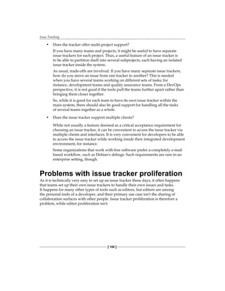 Issue Tracking
[ 166 ]
• Does the tracker offer multi-project support?
If you have many teams and projects, it might be useful to have separate
issue trackers for each project. Thus, a useful feature of an issue tracker is
to be able to partition itself into several subprojects, each having an isolated
issue tracker inside the system.
As usual, trade-offs are involved. If you have many separate issue trackers,
how do you move an issue from one tracker to another? This is needed
when you have several teams working on different sets of tasks; for
instance, development teams and quality assurance teams. From a DevOps
perspective, it is not good if the tools pull the teams further apart rather than
bringing them closer together.
So, while it is good for each team to have its own issue tracker within the
main system, there should also be good support for handling all the tasks
of several teams together as a whole.
• Does the issue tracker support multiple clients?
While not usually a feature deemed as a critical acceptance requirement for
choosing an issue tracker, it can be convenient to access the issue tracker via
multiple clients and interfaces. It is very convenient for developers to be able
to access the issue tracker while working inside their integrated development
environment, for instance.
Some organizations that work with free software prefer a completely e-mail
based workflow, such as Debian's debugs. Such requirements are rare in an
enterprise setting, though.
Problems with issue tracker proliferation
As it is technically very easy to set up an issue tracker these days, it often happens
that teams set up their own issue trackers to handle their own issues and tasks.
It happens for many other types of tools such as editors, but editors are among
the personal tools of a developer, and their primary use case isn't the sharing of
collaboration surfaces with other people. Issue tracker proliferation is therefore a
problem, while editor proliferation isn't.
 
