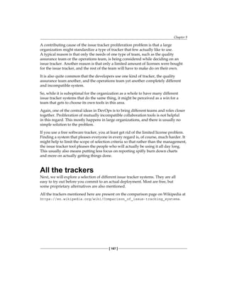 Chapter 9
[ 167 ]
A contributing cause of the issue tracker proliferation problem is that a large
organization might standardize a type of tracker that few actually like to use.
A typical reason is that only the needs of one type of team, such as the quality
assurance team or the operations team, is being considered while deciding on an
issue tracker. Another reason is that only a limited amount of licenses were bought
for the issue tracker, and the rest of the team will have to make do on their own.
It is also quite common that the developers use one kind of tracker, the quality
assurance team another, and the operations team yet another completely different
and incompatible system.
So, while it is suboptimal for the organization as a whole to have many different
issue tracker systems that do the same thing, it might be perceived as a win for a
team that gets to choose its own tools in this area.
Again, one of the central ideas in DevOps is to bring different teams and roles closer
together. Proliferation of mutually incompatible collaboration tools is not helpful
in this regard. This mostly happens in large organizations, and there is usually no
simple solution to the problem.
If you use a free software tracker, you at least get rid of the limited license problem.
Finding a system that pleases everyone in every regard is, of course, much harder. It
might help to limit the scope of selection criteria so that rather than the management,
the issue tracker tool pleases the people who will actually be using it all day long.
This usually also means putting less focus on reporting spiffy burn down charts
and more on actually getting things done.
All the trackers
Next, we will explore a selection of different issue tracker systems. They are all
easy to try out before you commit to an actual deployment. Most are free, but
some proprietary alternatives are also mentioned.
All the trackers mentioned here are present on the comparison page on Wikipedia at
https://en.wikipedia.org/wiki/Comparison_of_issue-tracking_systems.
 