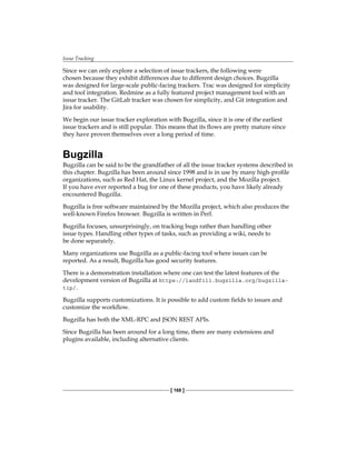 Issue Tracking
[ 168 ]
Since we can only explore a selection of issue trackers, the following were
chosen because they exhibit differences due to different design choices. Bugzilla
was designed for large-scale public-facing trackers. Trac was designed for simplicity
and tool integration. Redmine as a fully featured project management tool with an
issue tracker. The GitLab tracker was chosen for simplicity, and Git integration and
Jira for usability.
We begin our issue tracker exploration with Bugzilla, since it is one of the earliest
issue trackers and is still popular. This means that its flows are pretty mature since
they have proven themselves over a long period of time.
Bugzilla
Bugzilla can be said to be the grandfather of all the issue tracker systems described in
this chapter. Bugzilla has been around since 1998 and is in use by many high-profile
organizations, such as Red Hat, the Linux kernel project, and the Mozilla project.
If you have ever reported a bug for one of these products, you have likely already
encountered Bugzilla.
Bugzilla is free software maintained by the Mozilla project, which also produces the
well-known Firefox browser. Bugzilla is written in Perl.
Bugzilla focuses, unsurprisingly, on tracking bugs rather than handling other
issue types. Handling other types of tasks, such as providing a wiki, needs to
be done separately.
Many organizations use Bugzilla as a public-facing tool where issues can be
reported. As a result, Bugzilla has good security features.
There is a demonstration installation where one can test the latest features of the
development version of Bugzilla at https://landfill.bugzilla.org/bugzilla-
tip/.
Bugzilla supports customizations. It is possible to add custom fields to issues and
customize the workflow.
Bugzilla has both the XML-RPC and JSON REST APIs.
Since Bugzilla has been around for a long time, there are many extensions and
plugins available, including alternative clients.
 