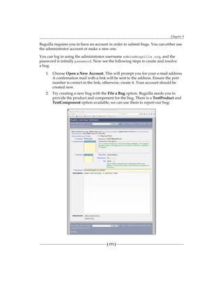 Chapter 9
[ 171 ]
Bugzilla requires you to have an account in order to submit bugs. You can either use
the administrator account or make a new one.
You can log in using the administrator username admin@bugzilla.org, and the
password is initially password. Now see the following steps to create and resolve
a bug:
1. Choose Open a New Account. This will prompt you for your e-mail address.
A confirmation mail with a link will be sent to the address. Ensure the port
number is correct in the link; otherwise, create it. Your account should be
created now.
2. Try creating a new bug with the File a Bug option. Bugzilla needs you to
provide the product and component for the bug. There is a TestProduct and
TestComponent option available; we can use them to report our bug:
 