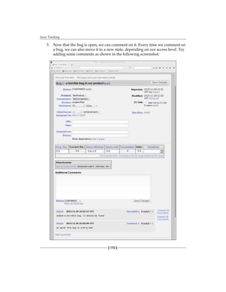 Issue Tracking
[ 172 ]
3. Now that the bug is open, we can comment on it. Every time we comment on
a bug, we can also move it to a new state, depending on our access level. Try
adding some comments as shown in the following screenshot:
 