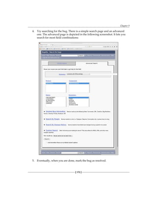 Chapter 9
[ 173 ]
4. Try searching for the bug. There is a simple search page and an advanced
one. The advanced page is depicted in the following screenshot. It lets you
search for most field combinations:
5. Eventually, when you are done, mark the bug as resolved.
 