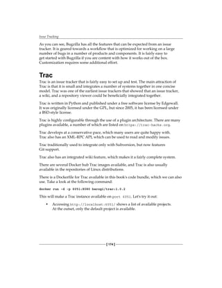 Issue Tracking
[ 174 ]
As you can see, Bugzilla has all the features that can be expected from an issue
tracker. It is geared towards a workflow that is optimized for working on a large
number of bugs in a number of products and components. It is fairly easy to
get started with Bugzilla if you are content with how it works out of the box.
Customization requires some additional effort.
Trac
Trac is an issue tracker that is fairly easy to set up and test. The main attraction of
Trac is that it is small and integrates a number of systems together in one concise
model. Trac was one of the earliest issue trackers that showed that an issue tracker,
a wiki, and a repository viewer could be beneficially integrated together.
Trac is written in Python and published under a free software license by Edgewall.
It was originally licensed under the GPL, but since 2005, it has been licensed under
a BSD-style license.
Trac is highly configurable through the use of a plugin architecture. There are many
plugins available, a number of which are listed on https://trac-hacks.org.
Trac develops at a conservative pace, which many users are quite happy with.
Trac also has an XML-RPC API, which can be used to read and modify issues.
Trac traditionally used to integrate only with Subversion, but now features
Git support.
Trac also has an integrated wiki feature, which makes it a fairly complete system.
There are several Docker hub Trac images available, and Trac is also usually
available in the repositories of Linux distributions.
There is a Dockerfile for Trac available in this book's code bundle, which we can also
use. Take a look at the following command:
docker run -d -p 6051:8080 barogi/trac:1.0.2
This will make a Trac instance available on port 6051. Let's try it out:
• Accessing http://localhost:6051/ shows a list of available projects.
At the outset, only the default project is available.
 