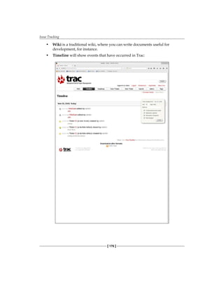 Issue Tracking
[ 176 ]
• Wiki is a traditional wiki, where you can write documents useful for
development, for instance.
• Timeline will show events that have occurred in Trac:
 