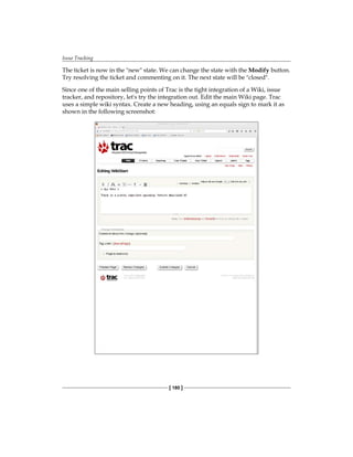 Issue Tracking
[ 180 ]
The ticket is now in the "new" state. We can change the state with the Modify button.
Try resolving the ticket and commenting on it. The next state will be "closed".
Since one of the main selling points of Trac is the tight integration of a Wiki, issue
tracker, and repository, let's try the integration out. Edit the main Wiki page. Trac
uses a simple wiki syntax. Create a new heading, using an equals sign to mark it as
shown in the following screenshot:
 