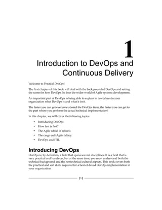 [ 1 ]
Introduction to DevOps and
Continuous Delivery
Welcome to Practical DevOps!
The first chapter of this book will deal with the background of DevOps and setting
the scene for how DevOps fits into the wider world of Agile systems development.
An important part of DevOps is being able to explain to coworkers in your
organization what DevOps is and what it isn't.
The faster you can get everyone aboard the DevOps train, the faster you can get to
the part where you perform the actual technical implementation!
In this chapter, we will cover the following topics:
• Introducing DevOps
• How fast is fast?
• The Agile wheel of wheels
• The cargo cult Agile fallacy
• DevOps and ITIL
Introducing DevOps
DevOps is, by definition, a field that spans several disciplines. It is a field that is
very practical and hands-on, but at the same time, you must understand both the
technical background and the nontechnical cultural aspects. This book covers both
the practical and soft skills required for a best-of-breed DevOps implementation in
your organization.
 