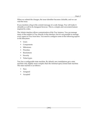 Chapter 9
[ 181 ]
When we submit the changes, the issue identifier becomes clickable, and we can
visit the issue.
If you mention a bug in the commit message of a code change, Trac will make it
clickable as well in its changeset browser. This is a simple and convenient feature
inspired by wikis.
The Admin interface allows customization of the Trac instance. You can manage
many of the entities in Trac directly in the interface, but it's not possible to manage
every aspect of Trac from here. You need to configure some of the following aspects
in the filesystem:
• Users
• Components
• Milestones
• Priorities
• Resolutions
• Severity
• Ticket types
Trac has a configurable state machine. By default, new installations get a state
machine only slightly more complex than the minimal open/closed state machine.
The state machine is as follows:
• New
• Assigned
• Accepted
 