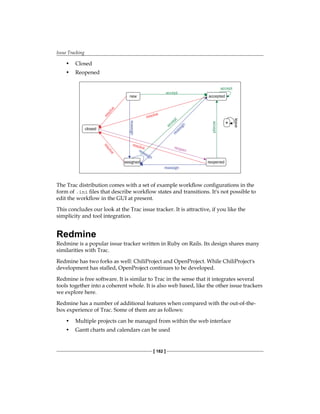 Issue Tracking
[ 182 ]
• Closed
• Reopened
accept
accept
accept
accept
leave
resolve
resolve
r
e
s
o
l
v
e
r
e
s
o
l
v
e
reassign
reassign
reopen
new
closed
assigned reopened
accepted
reassign
reassign *
The Trac distribution comes with a set of example workflow configurations in the
form of .ini files that describe workflow states and transitions. It's not possible to
edit the workflow in the GUI at present.
This concludes our look at the Trac issue tracker. It is attractive, if you like the
simplicity and tool integration.
Redmine
Redmine is a popular issue tracker written in Ruby on Rails. Its design shares many
similarities with Trac.
Redmine has two forks as well: ChiliProject and OpenProject. While ChiliProject's
development has stalled, OpenProject continues to be developed.
Redmine is free software. It is similar to Trac in the sense that it integrates several
tools together into a coherent whole. It is also web based, like the other issue trackers
we explore here.
Redmine has a number of additional features when compared with the out-of-the-
box experience of Trac. Some of them are as follows:
• Multiple projects can be managed from within the web interface
• Gantt charts and calendars can be used
 