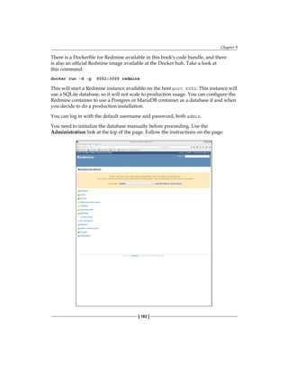 Chapter 9
[ 183 ]
There is a Dockerfile for Redmine available in this book's code bundle, and there
is also an official Redmine image available at the Docker hub. Take a look at
this command:
docker run -d -p 6052:3000 redmine
This will start a Redmine instance available on the host port 6052. This instance will
use a SQLite database, so it will not scale to production usage. You can configure the
Redmine container to use a Postgres or MariaDB container as a database if and when
you decide to do a production installation.
You can log in with the default username and password, both admin.
You need to initialize the database manually before proceeding. Use the
Administration link at the top of the page. Follow the instructions on the page:
 