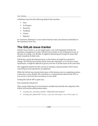 Issue Tracking
[ 188 ]
A Redmine issue has the following default state machine:
• New
• In Progress
• Resolved
• Feedback
• Closed
• Rejected
In conclusion, Redmine is a nice tracker that has many nice features and builds on
the experience from Trac.
The GitLab issue tracker
GitLab's issue tracker is, as one might expect, very well integrated with the Git
repository management system. GitLab's issue tracker is nice looking but is not, at
the time of writing, very flexible. It might be deemed good enough for teams that
prefer simplicity in their tools.
GitLab has a quick development pace, so the feature set might be expected to
change. The GitLab issue tracker tracks issues per repository, so if you have many
repositories, it might be difficult to get an overview of all the issues at the same time.
The suggested solution for this concern is creating a separate project where issues
concerning several repositories are gathered.
While the GitLab issue tracker lacks many of the features seen in competing systems,
it does have a nice, flexible API, and there is a command-line client for the API, so
you can try it out from the convenience of your shell.
Testing the GitLab API is quite easy:
First, install the GitLab CLI
Then, set the following two environment variables that describe the endpoint of the
GitLab API and the authorization token:
• GITLAB_API_PRIVATE_TOKEN = <token from your project>
• GITLAB_API_ENDPOINT = http://gitlab.matangle.com:50003/api/v3
 