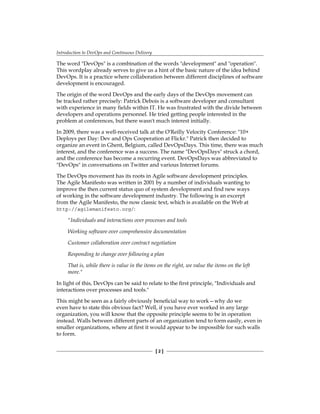 Introduction to DevOps and Continuous Delivery
[ 2 ]
The word "DevOps" is a combination of the words "development" and "operation".
This wordplay already serves to give us a hint of the basic nature of the idea behind
DevOps. It is a practice where collaboration between different disciplines of software
development is encouraged.
The origin of the word DevOps and the early days of the DevOps movement can
be tracked rather precisely: Patrick Debois is a software developer and consultant
with experience in many fields within IT. He was frustrated with the divide between
developers and operations personnel. He tried getting people interested in the
problem at conferences, but there wasn't much interest initially.
In 2009, there was a well-received talk at the O'Reilly Velocity Conference: "10+
Deploys per Day: Dev and Ops Cooperation at Flickr." Patrick then decided to
organize an event in Ghent, Belgium, called DevOpsDays. This time, there was much
interest, and the conference was a success. The name "DevOpsDays" struck a chord,
and the conference has become a recurring event. DevOpsDays was abbreviated to
"DevOps" in conversations on Twitter and various Internet forums.
The DevOps movement has its roots in Agile software development principles.
The Agile Manifesto was written in 2001 by a number of individuals wanting to
improve the then current status quo of system development and find new ways
of working in the software development industry. The following is an excerpt
from the Agile Manifesto, the now classic text, which is available on the Web at
http://agilemanifesto.org/:
"Individuals and interactions over processes and tools
Working software over comprehensive documentation
Customer collaboration over contract negotiation
Responding to change over following a plan
That is, while there is value in the items on the right, we value the items on the left
more."
In light of this, DevOps can be said to relate to the first principle, "Individuals and
interactions over processes and tools."
This might be seen as a fairly obviously beneficial way to work—why do we
even have to state this obvious fact? Well, if you have ever worked in any large
organization, you will know that the opposite principle seems to be in operation
instead. Walls between different parts of an organization tend to form easily, even in
smaller organizations, where at first it would appear to be impossible for such walls
to form.
 