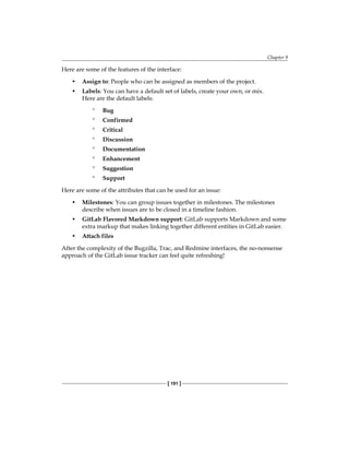 Chapter 9
[ 191 ]
Here are some of the features of the interface:
• Assign to: People who can be assigned as members of the project.
• Labels: You can have a default set of labels, create your own, or mix.
Here are the default labels:
° Bug
° Confirmed
° Critical
° Discussion
° Documentation
° Enhancement
° Suggestion
° Support
Here are some of the attributes that can be used for an issue:
• Milestones: You can group issues together in milestones. The milestones
describe when issues are to be closed in a timeline fashion.
• GitLab Flavored Markdown support: GitLab supports Markdown and some
extra markup that makes linking together different entities in GitLab easier.
• Attach files
After the complexity of the Bugzilla, Trac, and Redmine interfaces, the no-nonsense
approach of the GitLab issue tracker can feel quite refreshing!
 