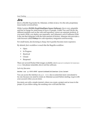 Issue Tracking
[ 192 ]
Jira
Jira is a flexible bug tracker by Atlassian, written in Java. It is the only proprietary
issue tracker reviewed here.
While I prefers FLOSS (Free/Libre/Open Source Software), Jira is very adaptable
and free of charge for small teams of up to 15 people. Unlike Trac and GitLab, the
different modules such as the wiki and repository viewer are separate products. If
you need a Wiki, you deploy one separately, and Atlassian's own Confluence Wiki
is the one that integrates with the least amount of friction. Atlassian also provides a
code browser called Fisheye for code repository integration and browsing.
For small teams, Jira licensing is cheap, but it quickly becomes more expensive.
By default, Jira's workflow is much like the Bugzilla workflow:
• Open
• In Progress
• Resolved
• Closed
• Reopened
There are several Docker Hub images available; one is cptactionhank/atlassian-
jira—but please remember, Jira is not free software.
Let's try Jira now:
docker run -p 6053:8080 cptactionhank/atlassian-jira:latest
You can access the interface on port 6053. Jira is somewhat more convoluted to
try out, because you need to create an Atlassian account before starting. Log in with
your account when you are done.
Jira starts out with a simple tutorial, where you create a project and an issue in the
project. If you follow along, the resulting view will look like this:
 