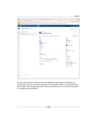Chapter 9
[ 193 ]
Jira has many features, many of them available through plugins available in an
inbuilt app store. If you can live with Jira not being free software, it is probably the
issue tracker with the glossiest look of those reviewed here. It is also fairly complex
to configure and administer.
 
