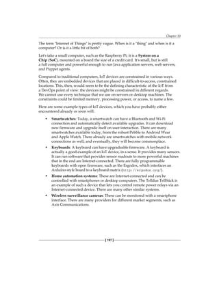 Chapter 10
[ 197 ]
The term "Internet of Things" is pretty vague. When is it a "thing" and when is it a
computer? Or is it a little bit of both?
Let's take a small computer, such as the Raspberry Pi; it is a System on a
Chip (SoC), mounted on a board the size of a credit card. It's small, but is still
a full computer and powerful enough to run Java application servers, web servers,
and Puppet agents.
Compared to traditional computers, IoT devices are constrained in various ways.
Often, they are embedded devices that are placed in difficult-to-access, constrained
locations. This, then, would seem to be the defining characteristic of the IoT from
a DevOps point of view: the devices might be constrained in different regards.
We cannot use every technique that we use on servers or desktop machines. The
constraints could be limited memory, processing power, or access, to name a few.
Here are some example types of IoT devices, which you have probably either
encountered already or soon will:
• Smartwatches: Today, a smartwatch can have a Bluetooth and Wi-Fi
connection and automatically detect available upgrades. It can download
new firmware and upgrade itself on user interaction. There are many
smartwatches available today, from the robust Pebble to Android Wear
and Apple Watch. There already are smartwatches with mobile network
connections as well, and eventually, they will become commonplace.
• Keyboards: A keyboard can have upgradeable firmware. A keyboard is
actually a good example of an IoT device, in a sense. It provides many sensors.
It can run software that provides sensor readouts to more powerful machines
that in the end are Internet-connected. There are fully programmable
keyboards with open firmware, such as the Ergodox, which interfaces an
Arduino-style board to a keyboard matrix (http://ergodox.org/).
• Home automation systems: These are Internet-connected and can be
controlled with smartphones or desktop computers. The Telldus TellStick is
an example of such a device that lets you control remote power relays via an
Internet-connected device. There are many other similar systems.
• Wireless surveillance cameras: These can be monitored with a smartphone
interface. There are many providers for different market segments, such as
Axis Communications.
 