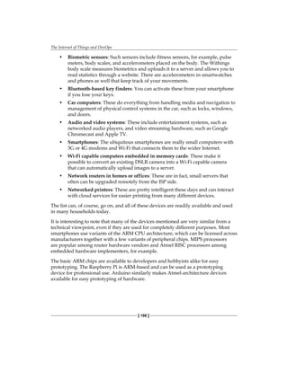 The Internet of Things and DevOps
[ 198 ]
• Biometric sensors: Such sensors include fitness sensors, for example, pulse
meters, body scales, and accelerometers placed on the body. The Withings
body scale measures biometrics and uploads it to a server and allows you to
read statistics through a website. There are accelerometers in smartwatches
and phones as well that keep track of your movements.
• Bluetooth-based key finders: You can activate these from your smartphone
if you lose your keys.
• Car computers: These do everything from handling media and navigation to
management of physical control systems in the car, such as locks, windows,
and doors.
• Audio and video systems: These include entertainment systems, such as
networked audio players, and video streaming hardware, such as Google
Chromecast and Apple TV.
• Smartphones: The ubiquitous smartphones are really small computers with
3G or 4G modems and Wi-Fi that connects them to the wider Internet.
• Wi-Fi capable computers embedded in memory cards: These make it
possible to convert an existing DSLR camera into a Wi-Fi capable camera
that can automatically upload images to a server.
• Network routers in homes or offices: These are in fact, small servers that
often can be upgraded remotely from the ISP side.
• Networked printers: These are pretty intelligent these days and can interact
with cloud services for easier printing from many different devices.
The list can, of course, go on, and all of these devices are readily available and used
in many households today.
It is interesting to note that many of the devices mentioned are very similar from a
technical viewpoint, even if they are used for completely different purposes. Most
smartphones use variants of the ARM CPU architecture, which can be licensed across
manufacturers together with a few variants of peripheral chips. MIPS processors
are popular among router hardware vendors and Atmel RISC processors among
embedded hardware implementers, for example.
The basic ARM chips are available to developers and hobbyists alike for easy
prototyping. The Raspberry Pi is ARM-based and can be used as a prototyping
device for professional use. Arduino similarly makes Atmel-architecture devices
available for easy prototyping of hardware.
 