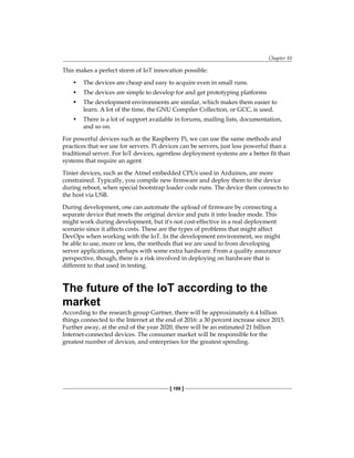 Chapter 10
[ 199 ]
This makes a perfect storm of IoT innovation possible:
• The devices are cheap and easy to acquire even in small runs.
• The devices are simple to develop for and get prototyping platforms
• The development environments are similar, which makes them easier to
learn. A lot of the time, the GNU Compiler Collection, or GCC, is used.
• There is a lot of support available in forums, mailing lists, documentation,
and so on.
For powerful devices such as the Raspberry Pi, we can use the same methods and
practices that we use for servers. Pi devices can be servers, just less powerful than a
traditional server. For IoT devices, agentless deployment systems are a better fit than
systems that require an agent.
Tinier devices, such as the Atmel embedded CPUs used in Arduinos, are more
constrained. Typically, you compile new firmware and deploy them to the device
during reboot, when special bootstrap loader code runs. The device then connects to
the host via USB.
During development, one can automate the upload of firmware by connecting a
separate device that resets the original device and puts it into loader mode. This
might work during development, but it's not cost-effective in a real deployment
scenario since it affects costs. These are the types of problems that might affect
DevOps when working with the IoT. In the development environment, we might
be able to use, more or less, the methods that we are used to from developing
server applications, perhaps with some extra hardware. From a quality assurance
perspective, though, there is a risk involved in deploying on hardware that is
different to that used in testing.
The future of the IoT according to the
market
According to the research group Gartner, there will be approximately 6.4 billion
things connected to the Internet at the end of 2016: a 30 percent increase since 2015.
Further away, at the end of the year 2020, there will be an estimated 21 billion
Internet-connected devices. The consumer market will be responsible for the
greatest number of devices, and enterprises for the greatest spending.
 