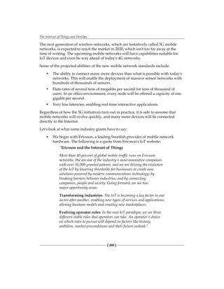 The Internet of Things and DevOps
[ 200 ]
The next generation of wireless networks, which are tentatively called 5G mobile
networks, is expected to reach the market in 2020, which isn't too far away at the
time of writing. The upcoming mobile networks will have capabilities suitable for
IoT devices and even be way ahead of today's 4G networks.
Some of the projected abilities of the new mobile network standards include:
• The ability to connect many more devices than what is possible with today's
networks. This will enable the deployment of massive sensor networks with
hundreds of thousands of sensors.
• Data rates of several tens of megabits per second for tens of thousand of
users. In an office environment, every node will be offered a capacity of one
gigabit per second.
• Very low latencies, enabling real-time interactive applications.
Regardless of how the 5G initiatives turn out in practice, it is safe to assume that
mobile networks will evolve quickly, and many more devices will be connected
directly to the Internet.
Let's look at what some industry giants have to say:
• We begin with Ericsson, a leading Swedish provider of mobile network
hardware. The following is a quote from Ericsson's IoT website:
"Ericsson and the Internet of Things
More than 40 percent of global mobile traffic runs on Ericsson
networks. We are one of the industry's most innovative companies
with over 35,000 granted patents, and we are driving the evolution
of the IoT by lowering thresholds for businesses to create new
solutions powered by modern communications technology; by
breaking barriers between industries; and by connecting
companies, people and society. Going forward, we see two
major opportunity areas:
Transforming industries: The IoT is becoming a key factor in one
sector after another, enabling new types of services and applications,
altering business models and creating new marketplaces.
Evolving operator roles: In the new IoT paradigm, we see three
different viable roles that operators can take. An operator's choice
on which roles to pursue will depend on factors like history,
ambition, market preconditions and their future outlook."
 