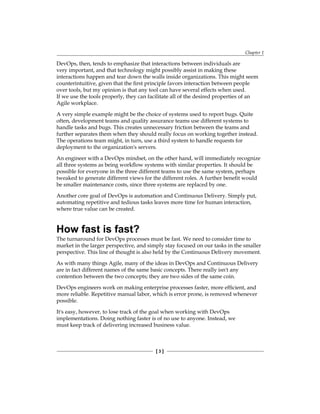 Chapter 1
[ 3 ]
DevOps, then, tends to emphasize that interactions between individuals are
very important, and that technology might possibly assist in making these
interactions happen and tear down the walls inside organizations. This might seem
counterintuitive, given that the first principle favors interaction between people
over tools, but my opinion is that any tool can have several effects when used.
If we use the tools properly, they can facilitate all of the desired properties of an
Agile workplace.
A very simple example might be the choice of systems used to report bugs. Quite
often, development teams and quality assurance teams use different systems to
handle tasks and bugs. This creates unnecessary friction between the teams and
further separates them when they should really focus on working together instead.
The operations team might, in turn, use a third system to handle requests for
deployment to the organization's servers.
An engineer with a DevOps mindset, on the other hand, will immediately recognize
all three systems as being workflow systems with similar properties. It should be
possible for everyone in the three different teams to use the same system, perhaps
tweaked to generate different views for the different roles. A further benefit would
be smaller maintenance costs, since three systems are replaced by one.
Another core goal of DevOps is automation and Continuous Delivery. Simply put,
automating repetitive and tedious tasks leaves more time for human interaction,
where true value can be created.
How fast is fast?
The turnaround for DevOps processes must be fast. We need to consider time to
market in the larger perspective, and simply stay focused on our tasks in the smaller
perspective. This line of thought is also held by the Continuous Delivery movement.
As with many things Agile, many of the ideas in DevOps and Continuous Delivery
are in fact different names of the same basic concepts. There really isn't any
contention between the two concepts; they are two sides of the same coin.
DevOps engineers work on making enterprise processes faster, more efficient, and
more reliable. Repetitive manual labor, which is error prone, is removed whenever
possible.
It's easy, however, to lose track of the goal when working with DevOps
implementations. Doing nothing faster is of no use to anyone. Instead, we
must keep track of delivering increased business value.
 