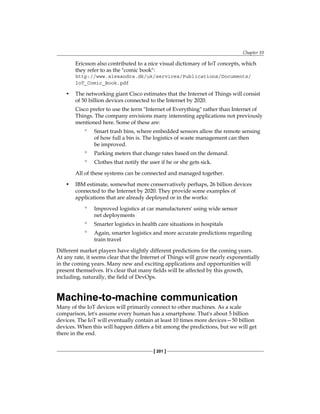 Chapter 10
[ 201 ]
Ericsson also contributed to a nice visual dictionary of IoT concepts, which
they refer to as the "comic book":
http://www.alexandra.dk/uk/services/Publications/Documents/
IoT_Comic_Book.pdf
• The networking giant Cisco estimates that the Internet of Things will consist
of 50 billion devices connected to the Internet by 2020.
Cisco prefer to use the term "Internet of Everything" rather than Internet of
Things. The company envisions many interesting applications not previously
mentioned here. Some of these are:
° Smart trash bins, where embedded sensors allow the remote sensing
of how full a bin is. The logistics of waste management can then
be improved.
° Parking meters that change rates based on the demand.
° Clothes that notify the user if he or she gets sick.
All of these systems can be connected and managed together.
• IBM estimate, somewhat more conservatively perhaps, 26 billion devices
connected to the Internet by 2020. They provide some examples of
applications that are already deployed or in the works:
° Improved logistics at car manufacturers' using wide sensor
net deployments
° Smarter logistics in health care situations in hospitals
° Again, smarter logistics and more accurate predictions regarding
train travel
Different market players have slightly different predictions for the coming years.
At any rate, it seems clear that the Internet of Things will grow nearly exponentially
in the coming years. Many new and exciting applications and opportunities will
present themselves. It's clear that many fields will be affected by this growth,
including, naturally, the field of DevOps.
Machine-to-machine communication
Many of the IoT devices will primarily connect to other machines. As a scale
comparison, let's assume every human has a smartphone. That's about 5 billion
devices. The IoT will eventually contain at least 10 times more devices—50 billion
devices. When this will happen differs a bit among the predictions, but we will get
there in the end.
 