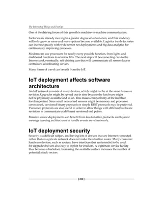 The Internet of Things and DevOps
[ 202 ]
One of the driving forces of this growth is machine-to-machine communication.
Factories are already moving to a greater degree of automation, and this tendency
will only grow as more and more options become available. Logistics inside factories
can increase greatly with wide sensor net deployments and big data analytics for
continuously improving processes.
Modern cars use processors for nearly every possible function, from lights and
dashboard functions to window lifts. The next step will be connecting cars to the
Internet and, eventually, self-driving cars that will communicate all sensor data to
centralized coordinating servers.
Many forms of travel can benefit from the IoT.
IoT deployment affects software
architecture
An IoT network consists of many devices, which might not be at the same firmware
revision. Upgrades might be spread out in time because the hardware might
not be physically available and so on. This makes compatibility at the interface
level important. Since small networked sensors might be memory and processor
constrained, versioned binary protocols or simple REST protocols may be preferred.
Versioned protocols are also useful in order to allow things with different hardware
revisions to communicate at different versioned end points.
Massive sensor deployments can benefit from less talkative protocols and layered
message queuing architectures to handle events asynchronously.
IoT deployment security
Security is a difficult subject, and having lots of devices that are Internet-connected
rather that on a private network does not make the situation easier. Many consumer
hardware devices, such as routers, have interfaces that are intended to be used
for upgrades but are also easy to exploit for crackers. A legitimate service facility
thus becomes a backdoor. Increasing the available surface increases the number of
potential attack vectors.
 