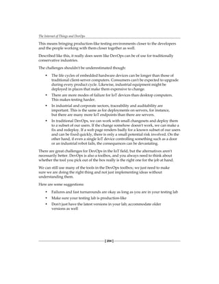 The Internet of Things and DevOps
[ 204 ]
This means bringing production-like testing environments closer to the developers
and the people working with them closer together as well.
Described like this, it really does seem like DevOps can be of use for traditionally
conservative industries.
The challenges shouldn't be underestimated though:
• The life cycles of embedded hardware devices can be longer than those of
traditional client-server computers. Consumers can't be expected to upgrade
during every product cycle. Likewise, industrial equipment might be
deployed in places that make them expensive to change.
• There are more modes of failure for IoT devices than desktop computers.
This makes testing harder.
• In industrial and corporate sectors, traceability and auditability are
important. This is the same as for deployments on servers, for instance,
but there are many more IoT endpoints than there are servers.
• In traditional DevOps, we can work with small changesets and deploy them
to a subset of our users. If the change somehow doesn't work, we can make a
fix and redeploy. If a web page renders badly for a known subset of our users
and can be fixed quickly, there is only a small potential risk involved. On the
other hand, if even a single IoT device controlling something such as a door
or an industrial robot fails, the consequences can be devastating.
There are great challenges for DevOps in the IoT field, but the alternatives aren't
necessarily better. DevOps is also a toolbox, and you always need to think about
whether the tool you pick out of the box really is the right one for the job at hand.
We can still use many of the tools in the DevOps toolbox; we just need to make
sure we are doing the right thing and not just implementing ideas without
understanding them.
Here are some suggestions:
• Failures and fast turnarounds are okay as long as you are in your testing lab
• Make sure your testing lab is production-like
• Don't just have the latest versions in your lab; accommodate older
versions as well
 