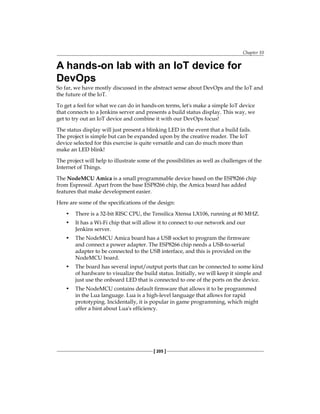 Chapter 10
[ 205 ]
A hands-on lab with an IoT device for
DevOps
So far, we have mostly discussed in the abstract sense about DevOps and the IoT and
the future of the IoT.
To get a feel for what we can do in hands-on terms, let's make a simple IoT device
that connects to a Jenkins server and presents a build status display. This way, we
get to try out an IoT device and combine it with our DevOps focus!
The status display will just present a blinking LED in the event that a build fails.
The project is simple but can be expanded upon by the creative reader. The IoT
device selected for this exercise is quite versatile and can do much more than
make an LED blink!
The project will help to illustrate some of the possibilities as well as challenges of the
Internet of Things.
The NodeMCU Amica is a small programmable device based on the ESP8266 chip
from Espressif. Apart from the base ESP8266 chip, the Amica board has added
features that make development easier.
Here are some of the specifications of the design:
• There is a 32-bit RISC CPU, the Tensilica Xtensa LX106, running at 80 MHZ.
• It has a Wi-Fi chip that will allow it to connect to our network and our
Jenkins server.
• The NodeMCU Amica board has a USB socket to program the firmware
and connect a power adapter. The ESP8266 chip needs a USB-to-serial
adapter to be connected to the USB interface, and this is provided on the
NodeMCU board.
• The board has several input/output ports that can be connected to some kind
of hardware to visualize the build status. Initially, we will keep it simple and
just use the onboard LED that is connected to one of the ports on the device.
• The NodeMCU contains default firmware that allows it to be programmed
in the Lua language. Lua is a high-level language that allows for rapid
prototyping. Incidentally, it is popular in game programming, which might
offer a hint about Lua's efficiency.
 