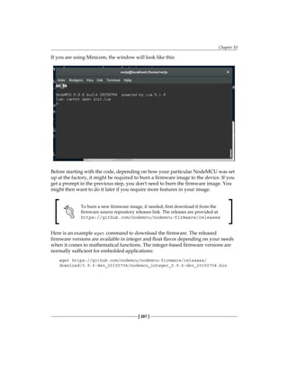 Chapter 10
[ 207 ]
If you are using Minicom, the window will look like this:
Before starting with the code, depending on how your particular NodeMCU was set
up at the factory, it might be required to burn a firmware image to the device. If you
get a prompt in the previous step, you don't need to burn the firmware image. You
might then want to do it later if you require more features in your image.
To burn a new firmware image, if needed, first download it from the
firmware source repository releases link. The releases are provided at
https://github.com/nodemcu/nodemcu-firmware/releases
Here is an example wget command to download the firmware. The released
firmware versions are available in integer and float flavor depending on your needs
when it comes to mathematical functions. The integer-based firmware versions are
normally sufficient for embedded applications:
wget https://github.com/nodemcu/nodemcu-firmware/releases/
download/0.9.6-dev_20150704/nodemcu_integer_0.9.6-dev_20150704.bin
 