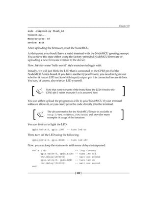Chapter 10
[ 209 ]
sudo ./esptool.py flash_id
Connecting...
Manufacturer: e0
Device: 4016
After uploading the firmware, reset the NodeMCU.
At this point, you should have a serial terminal with the NodeMCU greeting prompt.
You achieve this state either using the factory-provided NodeMCU firmware or
uploading a new firmware version to the device.
Now, let's try some "hello world" style exercises to begin with.
Initially, we will just blink the LED that is connected to the GPIO pin 0 of the
NodeMCU Amica board. If you have another type of board, you need to figure out
whether it has an LED and to which input/output pin it is connected in case it does.
You can, of course, also wire an LED yourself.
Note that some variants of the board have the LED wired to the
GPIO pin 3 rather than pin 0 as is assumed here.
You can either upload the program as a file to your NodeMCU if your terminal
software allows it, or you can type in the code directly into the terminal.
The documentation for the NodeMCU library is available at
http://www.nodemcu.com/docs/ and provides many
examples of usage of the functions.
You can first try to light the LED:
gpio.write(0, gpio.LOW) -- turn led on
Then, turn off the LED using the following:
gpio.write(0, gpio.HIGH) -- turn led off
Now, you can loop the statements with some delays interspersed:
while 1 do -- loop forever
gpio.write(0, gpio.HIGH) -- turn led off
tmr.delay(1000000) -- wait one second
gpio.write(0, gpio.LOW) -- turn led on
tmr.delay(1000000) -- wait one second
end
 