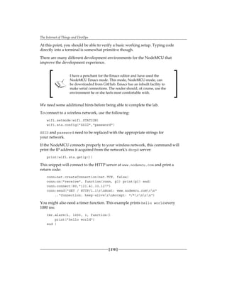The Internet of Things and DevOps
[ 210 ]
At this point, you should be able to verify a basic working setup. Typing code
directly into a terminal is somewhat primitive though.
There are many different development environments for the NodeMCU that
improve the development experience.
I have a penchant for the Emacs editor and have used the
NodeMCU Emacs mode. This mode, NodeMCU-mode, can
be downloaded from GitHub. Emacs has an inbuilt facility to
make serial connections. The reader should, of course, use the
environment he or she feels most comfortable with.
We need some additional hints before being able to complete the lab.
To connect to a wireless network, use the following:
wifi.setmode(wifi.STATION)
wifi.sta.config("SSID","password")
SSID and password need to be replaced with the appropriate strings for
your network.
If the NodeMCU connects properly to your wireless network, this command will
print the IP address it acquired from the network's dhcpd server:
print(wifi.sta.getip())
This snippet will connect to the HTTP server at www.nodemcu.com and print a
return code:
conn=net.createConnection(net.TCP, false)
conn:on("receive", function(conn, pl) print(pl) end)
conn:connect(80,"121.41.33.127")
conn:send("GET / HTTP/1.1rnHost: www.nodemcu.comrn"
.."Connection: keep-alivernAccept: */*rnrn")
You might also need a timer function. This example prints hello world every
1000 ms:
tmr.alarm(1, 1000, 1, function()
print("hello world")
end )
 