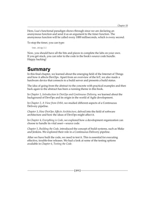 Chapter 10
[ 211 ]
Here, Lua's functional paradigm shows through since we are declaring an
anonymous function and send it as an argument to the timer function. The
anonymous function will be called every 1000 milliseconds, which is every second.
To stop the timer, you can type:
tmr.stop(1)
Now, you should have all the bits and pieces to complete the labs on your own.
If you get stuck, you can refer to the code in the book's source code bundle.
Happy hacking!
Summary
In this final chapter, we learned about the emerging field of the Internet of Things
and how it affects DevOps. Apart from an overview of the IoT, we also made a
hardware device that connects to a build server and presents a build status.
The idea of going from the abstract to the concrete with practical examples and then
back again to the abstract has been a running theme in this book.
In Chapter 1, Introduction to DevOps and Continuous Delivery, we learned about the
background of DevOps and its origin in the world of Agile development.
In Chapter 2, A View from Orbit, we studied different aspects of a Continuous
Delivery pipeline.
Chapter 3, How DevOps Affects Architecture, delved into the field of software
architecture and how the ideas of DevOps might affect it.
In Chapter 4, Everything is Code, we explored how a development organization can
choose to handle its vital asset—source code.
Chapter 5, Building the Code, introduced the concept of build systems, such as Make
and Jenkins. We explored their role in a Continuous Delivery pipeline.
After we have built the code, we need to test it. This is essential for executing
effective, trouble-free releases. We had a look at some of the testing options
available in Chapter 6, Testing the Code.
 