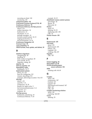 [ 214 ]
executing on client 118
monitoring 135
comparison tables 131
Concurrent Versions System (CVS) 40
Continuous Delivery 70
Continuous Delivery, DevOps process
about 9, 10
artifact repository 14
build server 13
developers 11, 12
package managers 14
revision control system 12, 13
staging/production 16
test environments 15, 16
Continuous Integration 69
Conway's Law 33
cross-compiling 73
CRUD (create, read, update, and delete) 25
D
database migrations
changelog file 29
handling 27
hello world, in Liquibase 29
pom.xml file 30, 31
upgrades, rolling 28
data tier 26
delivery pipeline 18
dependency order
building by 76, 77
deployment systems
about 111, 112
base OS, configuring 112
clusters, describing 113
packages, delivering to system 114, 115
DevOps
about 1, 35
and ITIL 7, 8
architecture 35, 36
benefit, for Agile cycles 5
fast turnaround processes 3, 4
overview 2, 3
resilience 36
DevOps process
bottlenecks, identifying 19
Continuous Delivery 9, 10
example 18, 19
distributed version control systems
advantages 42
Bazaar 43
Mercurial 43
Docker
about 52
defining 52, 53
deploying with 130
URL 53
Docker Swarm 130
E
Elasticsearch 155
ELK stack
about 155
Elasticsearch 155
Kibana 155
Logstash 155
working 156, 157
Ergodox
URL 197
F
feature toggling 46
final artifact 67, 68
FLOSS (free/libre/open
source software) 192
FPM
cheating with 68, 69
G
Ganglia
about 145
components 147
Gmetad 147
Gmond 147
PHP-based web frontend 147
RRD 147
URL 145
Ganglia monitoring solution
about 145
exploring 146-149
Gerrit
defining 53
 