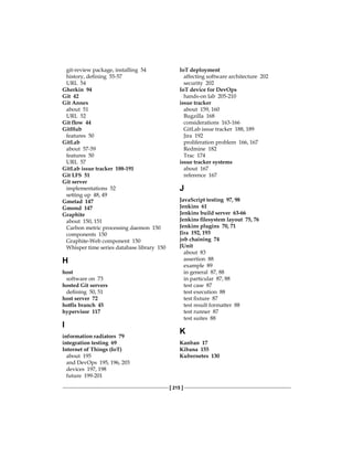 [ 215 ]
git-review package, installing 54
history, defining 55-57
URL 54
Gherkin 94
Git 42
Git Annex
about 51
URL 52
Git flow 44
GitHub
features 50
GitLab
about 57-59
features 50
URL 57
GitLab issue tracker 188-191
Git LFS 51
Git server
implementations 52
setting up 48, 49
Gmetad 147
Gmond 147
Graphite
about 150, 151
Carbon metric processing daemon 150
components 150
Graphite-Web component 150
Whisper time series database library 150
H
host
software on 73
hosted Git servers
defining 50, 51
host server 72
hotfix branch 45
hypervisor 117
I
information radiators 79
integration testing 69
Internet of Things (IoT)
about 195
and DevOps 195, 196, 203
devices 197, 198
future 199-201
IoT deployment
affecting software architecture 202
security 202
IoT device for DevOps
hands-on lab 205-210
issue tracker
about 159, 160
Bugzilla 168
considerations 163-166
GitLab issue tracker 188, 189
Jira 192
proliferation problem 166, 167
Redmine 182
Trac 174
issue tracker systems
about 167
reference 167
J
JavaScript testing 97, 98
Jenkins 61
Jenkins build server 63-66
Jenkins filesystem layout 75, 76
Jenkins plugins 70, 71
Jira 192, 193
job chaining 74
JUnit
about 83
assertion 88
example 89
in general 87, 88
in particular 87, 88
test case 87
test execution 88
test fixture 87
test result formatter 88
test runner 87
test suites 88
K
Kanban 17
Kibana 155
Kubernetes 130
 