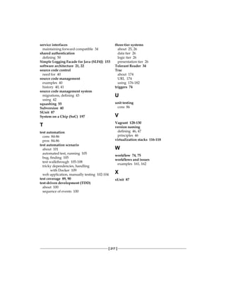 [ 217 ]
service interfaces
maintaining forward compatible 34
shared authentication
defining 50
Simple Logging Facade for Java (SLF4J) 153
software architecture 21, 22
source code control
need for 40
source code management
examples 40
history 40, 41
source code management system
migrations, defining 43
using 42
squashing 55
Subversion 40
SUnit 87
System on a Chip (SoC) 197
T
test automation
cons 84-86
pros 84-86
test automation scenario
about 101
automated test, running 105
bug, finding 105
test walkthrough 105-108
tricky dependencies, handling
with Docker 109
web application, manually testing 102-104
test coverage 89, 90
test-driven development (TDD)
about 100
sequence of events 100
three-tier systems
about 25, 26
data tier 26
logic tier 26
presentation tier 26
Tolerant Reader 34
Trac
about 174
URL 174
using 176-182
triggers 74
U
unit testing
cons 86
V
Vagrant 128-130
version naming
defining 46, 47
principles 46
virtualization stacks 116-118
W
workflow 74, 75
workflows and issues
examples 161, 162
X
xUnit 87
 