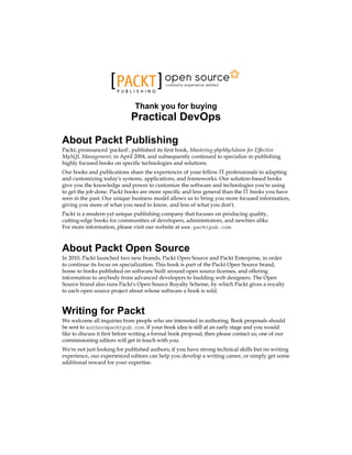 Thank you for buying
Practical DevOps
About Packt Publishing
Packt, pronounced 'packed', published its first book, Mastering phpMyAdmin for Effective
MySQL Management, in April 2004, and subsequently continued to specialize in publishing
highly focused books on specific technologies and solutions.
Our books and publications share the experiences of your fellow IT professionals in adapting
and customizing today's systems, applications, and frameworks. Our solution-based books
give you the knowledge and power to customize the software and technologies you're using
to get the job done. Packt books are more specific and less general than the IT books you have
seen in the past. Our unique business model allows us to bring you more focused information,
giving you more of what you need to know, and less of what you don't.
Packt is a modern yet unique publishing company that focuses on producing quality,
cutting-edge books for communities of developers, administrators, and newbies alike.
For more information, please visit our website at www.packtpub.com.
About Packt Open Source
In 2010, Packt launched two new brands, Packt Open Source and Packt Enterprise, in order
to continue its focus on specialization. This book is part of the Packt Open Source brand,
home to books published on software built around open source licenses, and offering
information to anybody from advanced developers to budding web designers. The Open
Source brand also runs Packt's Open Source Royalty Scheme, by which Packt gives a royalty
to each open source project about whose software a book is sold.
Writing for Packt
We welcome all inquiries from people who are interested in authoring. Book proposals should
be sent to author@packtpub.com. If your book idea is still at an early stage and you would
like to discuss it first before writing a formal book proposal, then please contact us; one of our
commissioning editors will get in touch with you.
We're not just looking for published authors; if you have strong technical skills but no writing
experience, our experienced editors can help you develop a writing career, or simply get some
additional reward for your expertise.
 