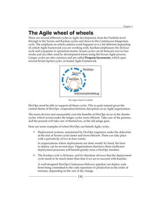 Chapter 1
[ 5 ]
The Agile wheel of wheels
There are several different cycles in Agile development, from the Portfolio level
through to the Scrum and Kanban cycles and down to the Continuous Integration
cycle. The emphasis on which cadence work happens in is a bit different depending
on which Agile framework you are working with. Kanban emphasizes the 24-hour
cycle and is popular in operations teams. Scrum cycles can be between two to four
weeks and are often used by development teams using the Scrum Agile process.
Longer cycles are also common and are called Program Increments, which span
several Scrum Sprint cycles, in Scaled Agile Framework.
edit/compile/debug
Portfolio
Scrum
kanban
The Agile wheel of wheels
DevOps must be able to support all these cycles. This is quite natural given the
central theme of DevOps: cooperation between disciplines in an Agile organization.
The most obvious and measurably concrete benefits of DevOps occur in the shorter
cycles, which in turn make the longer cycles more efficient. Take care of the pennies,
and the pounds will take care of themselves, as the old adage goes.
Here are some examples of when DevOps can benefit Agile cycles:
• Deployment systems, maintained by DevOps engineers, make the deliveries
at the end of Scrum cycles faster and more efficient. These can take place
with a periodicity of two to four weeks.
In organizations where deployments are done mostly by hand, the time
to deploy can be several days. Organizations that have these inefficient
deployment processes will benefit greatly from a DevOps mindset.
• The Kanban cycle is 24 hours, and it's therefore obvious that the deployment
cycle needs to be much faster than that if we are to succeed with Kanban.
A well-designed DevOps Continuous Delivery pipeline can deploy code
from being committed to the code repository to production in the order of
minutes, depending on the size of the change.
 