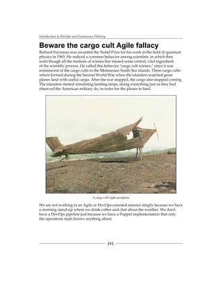 Introduction to DevOps and Continuous Delivery
[ 6 ]
Beware the cargo cult Agile fallacy
Richard Feynman was awarded the Nobel Prize for his work in the field of quantum
physics in 1965. He noticed a common behavior among scientists, in which they
went though all the motions of science but missed some central, vital ingredient
of the scientific process. He called this behavior "cargo cult science," since it was
reminiscent of the cargo cults in the Melanesian South Sea islands. These cargo cults
where formed during the Second World War when the islanders watched great
planes land with useful cargo. After the war stopped, the cargo also stopped coming.
The islanders started simulating landing strips, doing everything just as they had
observed the American military do, in order for the planes to land.
A cargo cult Agile aeroplane
We are not working in an Agile or DevOps-oriented manner simply because we have
a morning stand-up where we drink coffee and chat about the weather. We don't
have a DevOps pipeline just because we have a Puppet implementation that only
the operations team knows anything about.
 