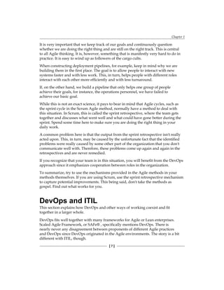 Chapter 1
[ 7 ]
It is very important that we keep track of our goals and continuously question
whether we are doing the right thing and are still on the right track. This is central
to all Agile thinking. It is, however, something that is manifestly very hard to do in
practice. It is easy to wind up as followers of the cargo cults.
When constructing deployment pipelines, for example, keep in mind why we are
building them in the first place. The goal is to allow people to interact with new
systems faster and with less work. This, in turn, helps people with different roles
interact with each other more efficiently and with less turnaround.
If, on the other hand, we build a pipeline that only helps one group of people
achieve their goals, for instance, the operations personnel, we have failed to
achieve our basic goal.
While this is not an exact science, it pays to bear in mind that Agile cycles, such as
the sprint cycle in the Scrum Agile method, normally have a method to deal with
this situation. In Scrum, this is called the sprint retrospective, where the team gets
together and discusses what went well and what could have gone better during the
sprint. Spend some time here to make sure you are doing the right thing in your
daily work.
A common problem here is that the output from the sprint retrospective isn't really
acted upon. This, in turn, may be caused by the unfortunate fact that the identified
problems were really caused by some other part of the organization that you don't
communicate well with. Therefore, these problems come up again and again in the
retrospectives and are never remedied.
If you recognize that your team is in this situation, you will benefit from the DevOps
approach since it emphasizes cooperation between roles in the organization.
To summarize, try to use the mechanisms provided in the Agile methods in your
methods themselves. If you are using Scrum, use the sprint retrospective mechanism
to capture potential improvements. This being said, don't take the methods as
gospel. Find out what works for you.
DevOps and ITIL
This section explains how DevOps and other ways of working coexist and fit
together in a larger whole.
DevOps fits well together with many frameworks for Agile or Lean enterprises.
Scaled Agile Framework, or SAFe® , specifically mentions DevOps. There is
nearly never any disagreement between proponents of different Agile practices
and DevOps since DevOps originated in the Agile environments. The story is a bit
different with ITIL, though.
 
