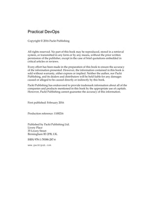 Practical DevOps
Copyright © 2016 Packt Publishing
All rights reserved. No part of this book may be reproduced, stored in a retrieval
system, or transmitted in any form or by any means, without the prior written
permission of the publisher, except in the case of brief quotations embedded in
critical articles or reviews.
Every effort has been made in the preparation of this book to ensure the accuracy
of the information presented. However, the information contained in this book is
sold without warranty, either express or implied. Neither the author, nor Packt
Publishing, and its dealers and distributors will be held liable for any damages
caused or alleged to be caused directly or indirectly by this book.
Packt Publishing has endeavored to provide trademark information about all of the
companies and products mentioned in this book by the appropriate use of capitals.
However, Packt Publishing cannot guarantee the accuracy of this information.
First published: February 2016
Production reference: 1100216
Published by Packt Publishing Ltd.
Livery Place
35 Livery Street
Birmingham B3 2PB, UK.
ISBN 978-1-78588-287-6
www.packtpub.com
 