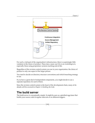 Chapter 2
[ 13 ]
For such a vital part of the organization's infrastructure, there is surprisingly little
variation in the choice of product. These days, many use Git or are switching to it,
especially those using proprietary systems reaching end-of-life.
Regardless of the revision control system you use in your organization, the choice of
product is only one aspect of the larger picture.
You need to decide on directory structure conventions and which branching strategy
to use.
If you have a great deal of independent components, you might decide to use a
separate repository for each of them.
Since the revision control system is the heart of the development chain, many of its
details will be covered in Chapter 5, Building the Code.
The build server
The build server is conceptually simple. It might be seen as a glorified egg timer that
builds your source code at regular intervals or on different triggers.
 