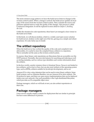 A View from Orbit
[ 14 ]
The most common usage pattern is to have the build server listen to changes in the
revision control system. When a change is noticed, the build server updates its local
copy of the source from the revision control system. Then, it builds the source and
performs optional tests to verify the quality of the changes. This process is called
Continuous Integration. It will be explored in more detail in Chapter 5, Building
the Code.
Unlike the situation for code repositories, there hasn't yet emerged a clear winner in
the build server field.
In this book, we will discuss Jenkins, which is a widely used open source solution
for build servers. Jenkins works right out of the box, giving you a simple and robust
experience. It is also fairly easy to install.
The artifact repository
When the build server has verified the quality of the code and compiled it into
deliverables, it is useful to store the compiled binary artifacts in a repository.
This is normally not the same as the revision control system.
In essence, these binary code repositories are filesystems that are accessible over the
HTTP protocol. Normally, they provide features for searching and indexing as well
as storing metadata, such as various type identifiers and version information about
the artifacts.
In the Java world, a pretty common choice is Sonatype Nexus. Nexus is not limited to
Java artifacts, such as Jars or Ears, but can also store artifacts of the operating system
type, such as RPMs, artifacts suitable for JavaScript development, and so on.
Amazon S3 is a key-value datastore that can be used to store binary artifacts. Some
build systems, such as Atlassian Bamboo, can use Amazon S3 to store artifacts. The
S3 protocol is open, and there are open source implementations that can be deployed
inside your own network. One such possibility is the Ceph distributed filesystem,
which provides an S3-compatible object store.
Package managers, which we will look at next, are also artifact repositories at
their core.
Package managers
Linux servers usually employ systems for deployment that are similar in principle
but have some differences in practice.
 