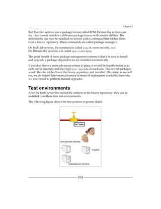 Chapter 2
[ 15 ]
Red Hat-like systems use a package format called RPM. Debian-like systems use
the .deb format, which is a different package format with similar abilities. The
deliverables can then be installed on servers with a command that fetches them
from a binary repository. These commands are called package managers.
On Red Hat systems, the command is called yum, or, more recently, dnf.
On Debian-like systems, it is called aptitude/dpkg.
The great benefit of these package management systems is that it is easy to install
and upgrade a package; dependencies are installed automatically.
If you don't have a more advanced system in place, it would be feasible to log in to
each server remotely and then type yum upgrade on each one. The newest packages
would then be fetched from the binary repository and installed. Of course, as we will
see, we do indeed have more advanced systems of deployment available; therefore,
we won't need to perform manual upgrades.
Test environments
After the build server has stored the artifacts in the binary repository, they can be
installed from there into test environments.
The following figure shows the test systems in greater detail:
 