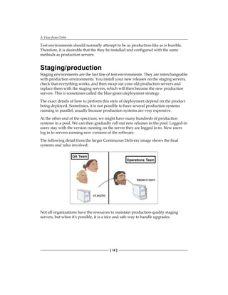 A View from Orbit
[ 16 ]
Test environments should normally attempt to be as production-like as is feasible.
Therefore, it is desirable that the they be installed and configured with the same
methods as production servers.
Staging/production
Staging environments are the last line of test environments. They are interchangeable
with production environments. You install your new releases on the staging servers,
check that everything works, and then swap out your old production servers and
replace them with the staging servers, which will then become the new production
servers. This is sometimes called the blue-green deployment strategy.
The exact details of how to perform this style of deployment depend on the product
being deployed. Sometimes, it is not possible to have several production systems
running in parallel, usually because production systems are very expensive.
At the other end of the spectrum, we might have many hundreds of production
systems in a pool. We can then gradually roll out new releases in the pool. Logged-in
users stay with the version running on the server they are logged in to. New users
log in to servers running new versions of the software.
The following detail from the larger Continuous Delivery image shows the final
systems and roles involved:
Not all organizations have the resources to maintain production-quality staging
servers, but when it's possible, it is a nice and safe way to handle upgrades.
 