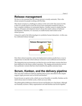 Chapter 2
[ 17 ]
Release management
We have so far assumed that the release process is mostly automatic. This is the
dream scenario for people working with DevOps.
This dream scenario is a challenge to achieve in the real world. One reason for this
is that it is usually hard to reach the level of test automation needed in order to
have complete confidence in automated deploys. Another reason is simply that the
cadence of business development doesn't always the match cadence of technical
development. Therefore, it is necessary to enable human intervention in the
release process.
A faucet is used in the following figure to symbolize human interaction—in this case,
by a dedicated release manager.
How this is done in practice varies, but deployment systems usually have a way to
support how to describe which software versions to use in different environments.
The integration test environments can then be set to use the latest versions that have
been deployed to the binary artifact repository. The staging and production servers
have particular versions that have been tested by the quality assurance team.
Scrum, Kanban, and the delivery pipeline
How does the Continuous Delivery pipeline that we have described in this chapter
support Agile processes such as Scrum and Kanban?
Scrum focuses on sprint cycles, which can occur biweekly or monthly. Kanban can be
said to focus more on shorter cycles, which can occur daily.
The philosophical differences between Scrum and Kanban are a bit deeper, although
not mutually exclusive. Many organizations use both Kanban and Scrum together.
 