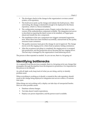 Chapter 2
[ 19 ]
• The developer checks in the change to the organization's revision control
system, a Git repository.
• The build server picks up the change and initiates the build process. After
unit testing, the change is deemed fit enough to be deployed to the binary
repository, which is a Nexus installation.
• The configuration management system, Puppet, notices that there is a new
version of the authentication component available. The integration test server
is described as requiring the latest version to be installed, so Puppet goes
ahead and installs the new component.
• The installation of the new component now triggers automated regression
tests. When these have been finished successfully, manual tests by the quality
assurance team commence.
• The quality assurance team gives the change its seal of approval. The change
moves on to the staging server, where final acceptance testing commences.
• After the acceptance test phase is completed, the staging server is swapped
into production, and the production server becomes the new staging server.
This last step is managed by the organization's load-balancing server.
The process is then repeated as needed. As you can see, there is a lot going on!
Identifying bottlenecks
As is apparent from the previous example, there is a lot going on for any change that
propagates through the pipeline from development to production. It is important for
this process to be efficient.
As with all Agile work, keep track of what you are doing, and try to identify
problem areas.
When everything is working as it should, a commit to the code repository should
result in the change being deployed to integration test servers within a 15-minute
time span.
When things are not working well, a deploy can take days of unexpected hassles.
Here are some possible causes:
• Database schema changes.
• Test data doesn't match expectations.
• Deploys are person dependent, and the person wasn't available.
 