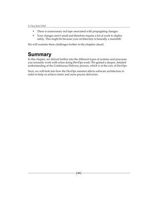 A View from Orbit
[ 20 ]
• There is unnecessary red tape associated with propagating changes.
• Your changes aren't small and therefore require a lot of work to deploy
safely. This might be because your architecture is basically a monolith.
We will examine these challenges further in the chapters ahead.
Summary
In this chapter, we delved further into the different types of systems and processes
you normally work with when doing DevOps work. We gained a deeper, detailed
understanding of the Continuous Delivery process, which is at the core of DevOps.
Next, we will look into how the DevOps mindset affects software architecture in
order to help us achieve faster and more precise deliveries.
 