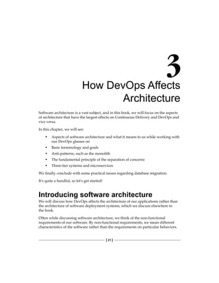 [ 21 ]
How DevOps Affects
Architecture
Software architecture is a vast subject, and in this book, we will focus on the aspects
of architecture that have the largest effects on Continuous Delivery and DevOps and
vice versa.
In this chapter, we will see:
• Aspects of software architecture and what it means to us while working with
our DevOps glasses on
• Basic terminology and goals
• Anti-patterns, such as the monolith
• The fundamental principle of the separation of concerns
• Three-tier systems and microservices
We finally conclude with some practical issues regarding database migration.
It's quite a handful, so let's get started!
Introducing software architecture
We will discuss how DevOps affects the architecture of our applications rather than
the architecture of software deployment systems, which we discuss elsewhere in
the book.
Often while discussing software architecture, we think of the non-functional
requirements of our software. By non-functional requirements, we mean different
characteristics of the software rather than the requirements on particular behaviors.
 