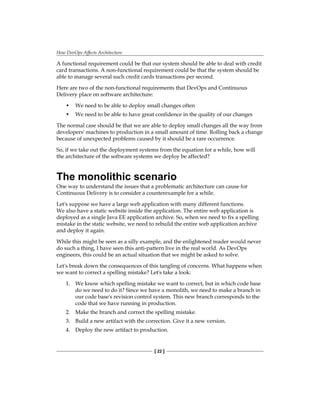 How DevOps Affects Architecture
[ 22 ]
A functional requirement could be that our system should be able to deal with credit
card transactions. A non-functional requirement could be that the system should be
able to manage several such credit cards transactions per second.
Here are two of the non-functional requirements that DevOps and Continuous
Delivery place on software architecture:
• We need to be able to deploy small changes often
• We need to be able to have great confidence in the quality of our changes
The normal case should be that we are able to deploy small changes all the way from
developers' machines to production in a small amount of time. Rolling back a change
because of unexpected problems caused by it should be a rare occurrence.
So, if we take out the deployment systems from the equation for a while, how will
the architecture of the software systems we deploy be affected?
The monolithic scenario
One way to understand the issues that a problematic architecture can cause for
Continuous Delivery is to consider a counterexample for a while.
Let's suppose we have a large web application with many different functions.
We also have a static website inside the application. The entire web application is
deployed as a single Java EE application archive. So, when we need to fix a spelling
mistake in the static website, we need to rebuild the entire web application archive
and deploy it again.
While this might be seen as a silly example, and the enlightened reader would never
do such a thing, I have seen this anti-pattern live in the real world. As DevOps
engineers, this could be an actual situation that we might be asked to solve.
Let's break down the consequences of this tangling of concerns. What happens when
we want to correct a spelling mistake? Let's take a look:
1. We know which spelling mistake we want to correct, but in which code base
do we need to do it? Since we have a monolith, we need to make a branch in
our code base's revision control system. This new branch corresponds to the
code that we have running in production.
2. Make the branch and correct the spelling mistake.
3. Build a new artifact with the correction. Give it a new version.
4. Deploy the new artifact to production.
 