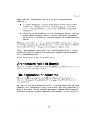 Chapter 3
[ 23 ]
Okay, this doesn't seem altogether too bad at first glance. But consider the
following too:
• We made a change in the monolith that our entire business critical system
comprises. If something breaks while we are deploying the new version,
we lose revenue by the minute. Are we really sure that the change affects
nothing else?
• It turns out that we didn't really just limit the change to correcting a spelling
mistake. We also changed a number of version strings when we produced
the new artifact. But changing a version string should be safe too, right? Are
we sure?
The point here is that we have already spent considerable mental energy in making
sure that the change is really safe. The system is so complex that it becomes difficult
to think about the effects of changes, even though they might be trivial.
Now, a change is usually more complex than a simple spelling correction. Thus, we
need to exercise all aspects of the deployment chain, including manual verification,
for all changes to a monolith.
We are now in a place that we would rather not be.
Architecture rules of thumb
There are a number of architecture rules that might help us understand how to deal
with the previous undesirable situation.
The separation of concerns
The renowned Dutch computer scientist Edsger Dijkstra first mentioned his
idea of how to organize thought efficiently in his paper from 1974, On the role of
scientific thought.
He called this idea "the separation of concerns". To this date, it is arguably the single
most important rule in software design. There are many other well-known rules, but
many of them follow from the idea of the separation of concerns. The fundamental
principle is simply that we should consider different aspects of a system separately.
 